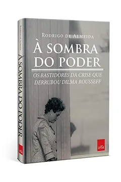 Livro À Sombra do Poder. Os Bastidores da Crise que Derrubou Dilma Rousseff - Resumo, Resenha, PDF, etc.