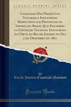 Livro Catalogos Dos Productos Naturaes e Industriaes Remettidos das Provincias do Imperio do Brasil Que Figurárão na Exposição Nacional Inaugurada na Côrte ... Dia 2 de Dezembro de 1861 (Classic Reprint) - Resumo, Resenha, PDF, etc.