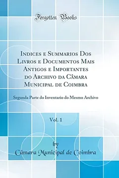 Livro Indices e Summarios Dos Livros e Documentos Mais Antigos e Importantes do Archivo da Câmara Municipal de Coimbra, Vol. 1: Segunda Parte do Inventario do Mesmo Archivo (Classic Reprint) - Resumo, Resenha, PDF, etc.