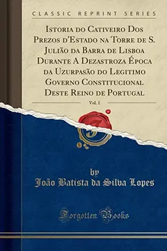 Livro Istoria do Cativeiro Dos Prezos d'Estado na Torre de S. Julião da Barra de Lisboa Durante A Dezastroza Época da Uzurpasão do Legitimo Governo ... Reino de Portugal, Vol. 1 (Classic Reprint) - Resumo, Resenha, PDF, etc.