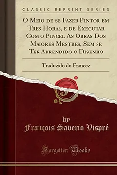 Livro O Meio de se Fazer Pintor em Tres Horas, e de Executar Com o Pincel As Obras Dos Maiores Mestres, Sem se Ter Aprendido o Disenho: Traduzido do Francez (Classic Reprint) - Resumo, Resenha, PDF, etc.
