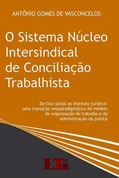 Livro O Sistema Núcleo Intersindical de Conciliação Trabalhista. Do Fato Social ao Instituto Jurídico. Uma Transição Neoparadigmática do Modelo de Organização do Trabalho e da Administração da Justiça - Resumo, Resenha, PDF, etc.