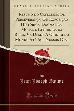 Livro Resumo do Catecismo de Perseverança, Ou Exposição Histórica, Dogmatica, Moral e Liturgica da Religião, Desde A Origem do Mundo Até Aos Nossos Dias (Classic Reprint) - Resumo, Resenha, PDF, etc.