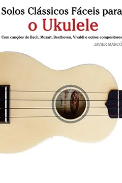 Livro Solos Classicos Faceis Para O Ukulele: Com Cancoes de Bach, Mozart, Beethoven, Vivaldi E Outros Compositores - Resumo, Resenha, PDF, etc.